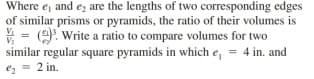 Where e, and ez are the lengths of two corresponding edges
of similar prisms or pyramids, the ratio of their volumes is
V = (9. Write a ratio to compare volumes for two
similar regular square pyramids in which e, = 4 in. and
2 in.
