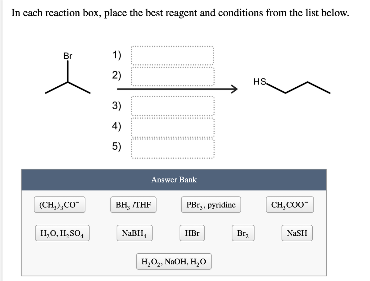 In each reaction box, place the best reagent and conditions from the list below.
Br
1)
2)
HS,
3)
4)
5)
Answer Bank
(CH), СО
ВН, THF
PB13, pyridine
CH,COO
H,O, H,SO4
NaBH4
NaSH
HBr
Br,
Н,О,, NaOH, H,0
