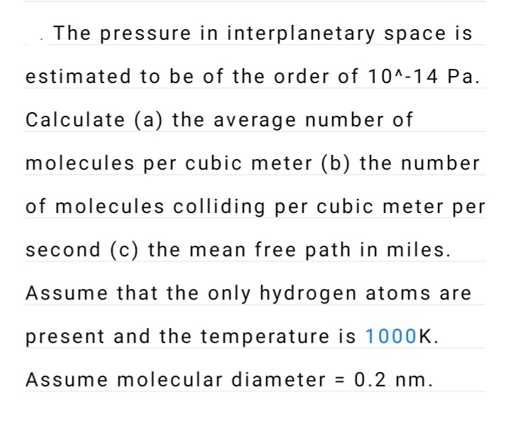 The pressure in interplanetary space is
estimated to be of the order of 10^-14 Pa.
Calculate (a) the average number of
molecules per cubic meter (b) the number
of molecules colliding per cubic meter per
second (c) the mean free path in miles.
Assume that the only hydrogen atoms are
present and the temperature is 1000K.
Assume molecular diameter = 0.2 nm.
