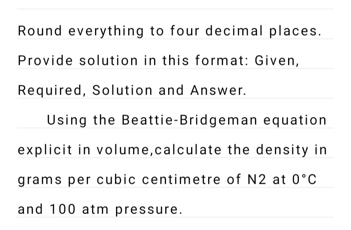 Round everything to four decimal places.
Provide solution in this format: Given,
Required, Solution and Answer.
Using the Beattie-Bridgeman equation
explicit in volume,calculate the density in
grams per cubic centimetre of N2 at 0°C
and 100 atm pressure.
