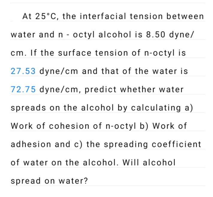At 25°C, the interfacial tension between
water and n - octyl alcohol is 8.50 dyne/
cm. If the surface tension of n-octyl is
27.53 dyne/cm and that of the water is
72.75 dyne/cm, predict whether water
spreads on the alcohol by calculating a)
Work of cohesion of n-octyl b) Work of
adhesion and c) the spreading coefficient
of water on the alcohol. Will alcohol
spread on water?
