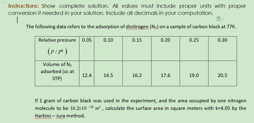 Instructions: Show complete solution. All values must include proper units with proper
conversion if needed in your solution. Include all decimals in your computation.
The following data refers to the adsorption of dinitrogen (N2) on a sample of carbon black at 77K.
Relative pressure
0.05
0.10
0.15
0.20
0.25
0.30
(P/P)
Volume of N2
adsorbed (cc at
12.4
14.5
16.2
17.6
19.0
20.5
STP)
If 1 gram of carbon black was used in the experiment, and the area occupied by one nitrogen
molecule to be 16.2r10 -20 m² , calculate the surface area in square meters with k=4.05 by the
Harkins – Jura method.
