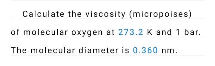 Calculate the viscosity (micropoises)
of molecular oxygen at 273.2 K and 1 bar.
The molecular diameter is 0.360 nm.
