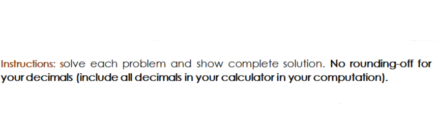 Instructions: solve each problem and show complete solution. No rounding-off for
your decimals (include all decimals in your calculator in your computation).
