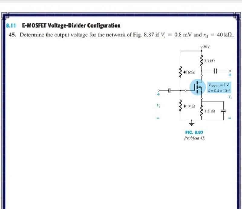 8.11 E-MOSFET Voltage-Divider Configuration
45. Determine the output voltage for the network of Fig. 8.87 if V = 0.8 mV and ra = 40 k2.
9 30V
3.3 k2
40 M2
Vesrn =3 V
k=0.4x 10-
10 M2
1.2 ka
FIG. 8.87
Problem 45.
T.
