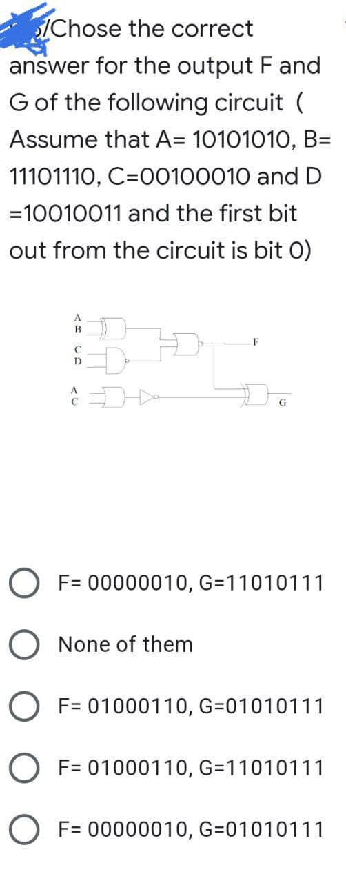 Chose the correct
answer for the output F and
G of the following circuit (
Assume that A= 10101010, B=
11101110, C=00100010 and D
=10010011 and the first bit
out from the circuit is bit 0)
B
F
D
Do
A
G
O F= 00000010, G=11010111
O None of them
O F= 01000110, G=01010111
O F= 01000110, G=11010111
O F= 00000010, G=01010111
