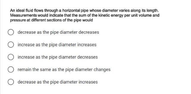 An ideal fluid flows through a horizontal pipe whose diameter varies along its length.
Measurements would indicate that the sum of the kinetic energy per unit volume and
pressure at different sections of the pipe would
decrease as the pipe diameter decreases
O increase as the pipe diameter increases
increase as the pipe diameter decreases
remain the same as the pipe diameter changes
decrease as the pipe diameter increases
