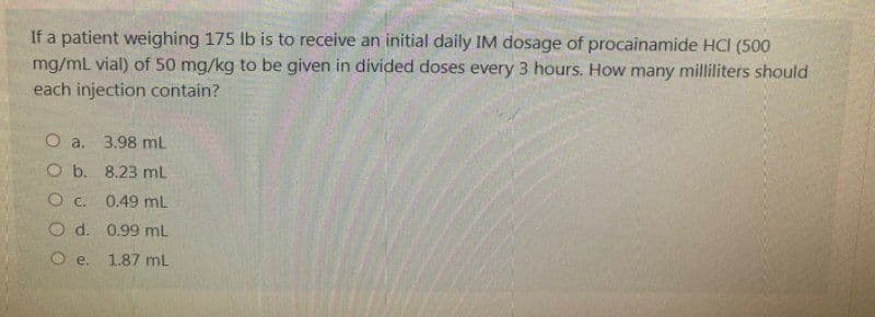 If a patient weighing 175 lb is to receive an initial daily IM dosage of procainamide HCI (500
mg/mL vial) of 50 mg/kg to be given in divided doses every 3 hours. How many milliliters should
each injection contain?
O a. 3.98 mL
O b. 8.23 mL
O C.
0.49 mL
O d.
0.99 mL
O e. 1.87 mL
