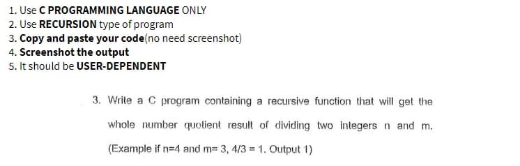 1. Use C PROGRAMMING LANGUAGE ONLY
2. Use RECURSION type of program
3. Copy and paste your code(no need screenshot)
4. Screenshot the output
5. It should be USER-DEPENDENT
3. Write a C program containing a recursive function that will get the
whole number quotient result of dividing two integers n and m.
(Example if n=4 and m= 3, 4/3 = 1. Output 1)