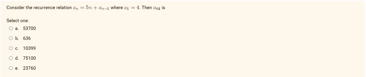 Consider the recurrence relation an = 5n + an-1 where a₁ = 4. Then α64 is
Select one:
O a. 53700
O b. 636
C.
10399
O d. 75100
O e. 23760