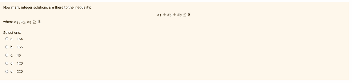 How many integer solutions are there to the inequality:
where 1, 2, 3 > 0.
Select one:
O a. 164
O b. 165
O c. 45
O d. 120
O e. 220
x1 + x₂ + x3 ≤ 8