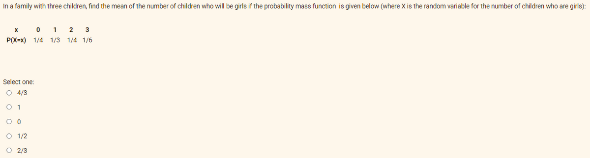 In a family with three children, find the mean of the number of children who will be girls if the probability mass function is given below (where X is the random variable for the number of children who are girls):
X 0 1 2 3
P(X=x) 1/4 1/3 1/4 1/6
Select one:
O 4/3
O 1
0 0
O 1/2
O 2/3
OOO