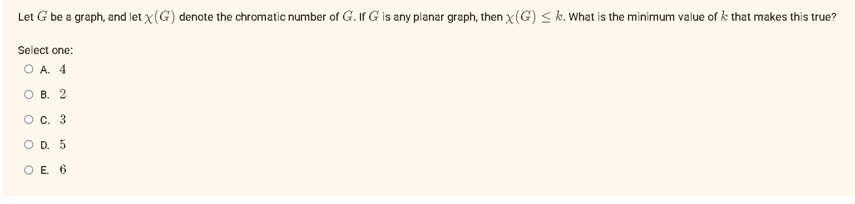 Let G be a graph, and let X(G) denote the chromatic number of G. If G is any planar graph, then x(G) ≤k. What is the minimum value of that makes this true?
Select one:
OA. 4
O B. 2
O C. 3
D. 5
6
O
O E.