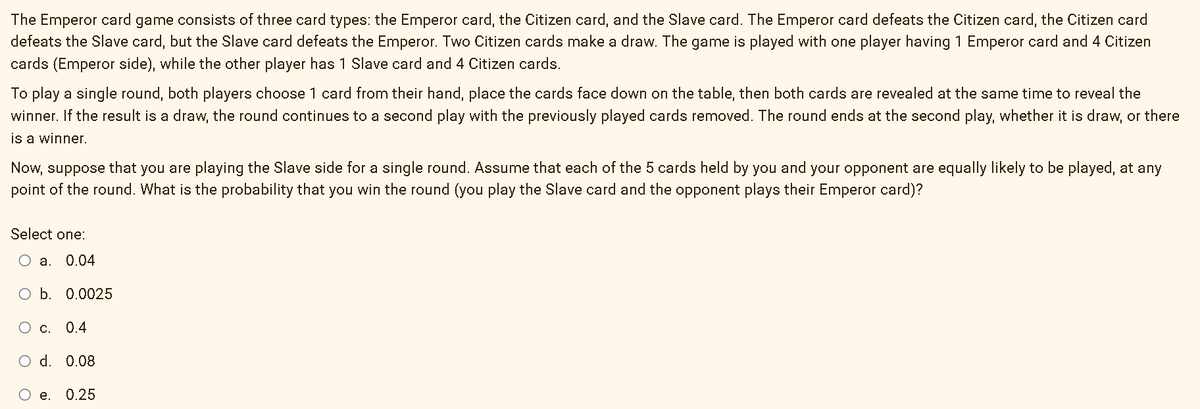 The Emperor card game consists of three card types: the Emperor card, the Citizen card, and the Slave card. The Emperor card defeats the Citizen card, the Citizen card
defeats the Slave card, but the Slave card defeats the Emperor. Two Citizen cards make a draw. The game is played with one player having 1 Emperor card and 4 Citizen
cards (Emperor side), while the other player has 1 Slave card and 4 Citizen cards.
To play a single round, both players choose 1 card from their hand, place the cards face down on the table, then both cards are revealed at the same time to reveal the
winner. If the result is a draw, the round continues to a second play with the previously played cards removed. The round ends at the second play, whether it is draw, or there
is a winner.
Now, suppose that you are playing the Slave side for a single round. Assume that each of the 5 cards held by you and your opponent are equally likely to be played, at any
point of the round. What is the probability that you win the round (you play the Slave card and the opponent plays their Emperor card)?
Select one:
O a. 0.04
O b. 0.0025
O c. 0.4
O d. 0.08
O e.
0.25