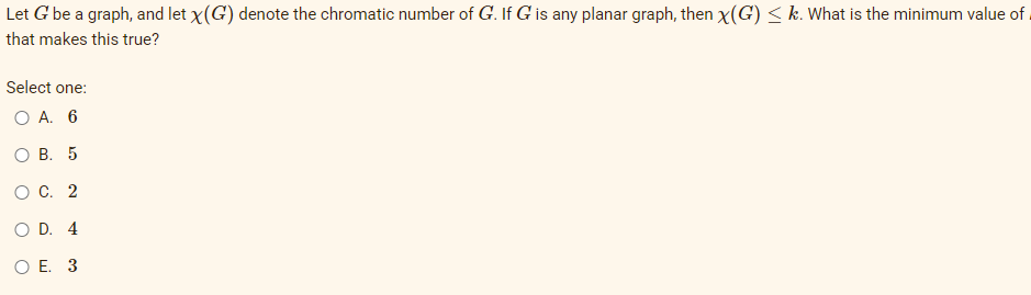 Let G be a graph, and let x(G) denote the chromatic number of G. If G is any planar graph, then x(G) < k. What is the minimum value of.
that makes this true?
Select one:
O A. 6
Ов. 5
ос. 2
O D. 4
O E. 3
