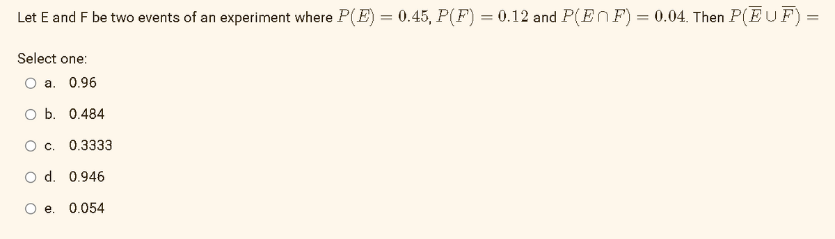 Let E and F be two events of an experiment where P(E) = 0.45, P(F) = 0.12 and P(EnF) = 0.04. Then P(EUF)
Select one:
O a. 0.96
O b.
0.484
O c. 0.3333
O d. 0.946
e. 0.054