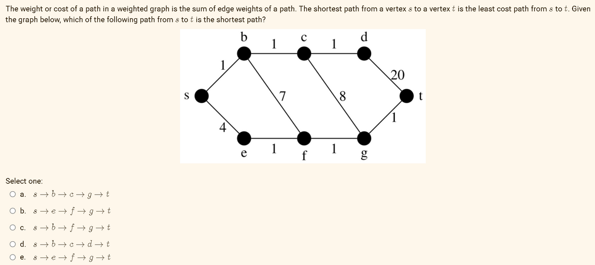 The weight or cost of a path in a weighted graph is the sum of edge weights of a path. The shortest path from a vertex s to a vertex t is the least cost path from s to t. Given
the graph below, which of the following path from s to t is the shortest path?
1
d
1
20
S
7
8
t
g
Select one:
O a.
s - b→ c- g t
Ob.
8 → e → f → g→ t
O c. s- b→ f → g →t
d.
8 - 6 → c -→ d → t
е.
s → e →t → g
