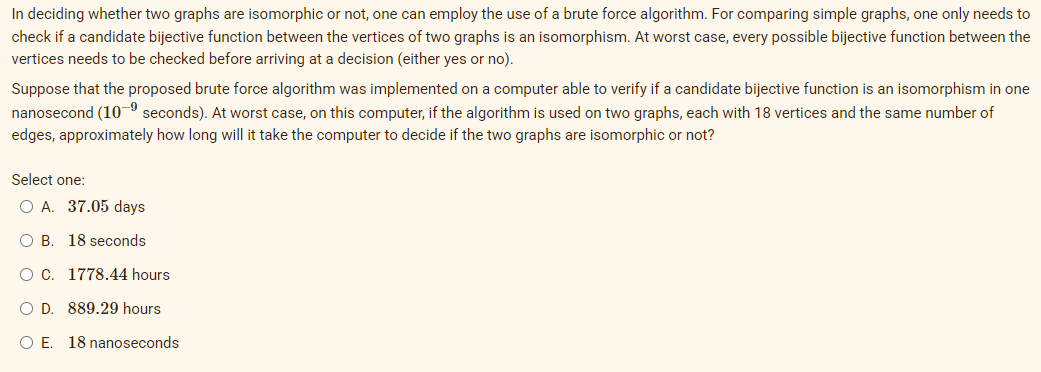 In deciding whether two graphs are isomorphic or not, one can employ the use of a brute force algorithm. For comparing simple graphs, one only needs to
check if a candidate bijective function between the vertices of two graphs is an isomorphism. At worst case, every possible bijective function between the
vertices needs to be checked before arriving at a decision (either yes or no).
Suppose that the proposed brute force algorithm was implemented on a computer able to verify if a candidate bijective function is an isomorphism in one
nanosecond (10-9 seconds). At worst case, on this computer, if the algorithm is used on two graphs, each with 18 vertices and the same number of
edges, approximately how long will it take the computer to decide if the two graphs are isomorphic or not?
Select one:
O A. 37.05 days
O B. 18 seconds
OC. 1778.44 hours
O D. 889.29 hours
O E. 18 nanoseconds
