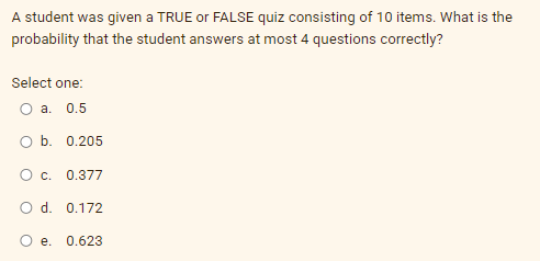 A student was given a TRUE or FALSE quiz consisting of 10 items. What is the
probability that the student answers at most 4 questions correctly?
Select one:
O a. 0.5
O b. 0.205
O c.
0.377
O d. 0.172
e. 0.623