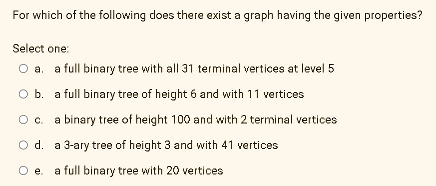 For which of the following does there exist a graph having the given properties?
Select one:
a full binary tree with all 31 terminal vertices at level 5
Ob.
a full binary tree of height 6 and with 11 vertices
a binary tree of height 100 and with 2 terminal vertices
Ос.
d.
a 3-ary tree of height 3 and with 41 vertices
O .
a full binary tree with 20 vertices
