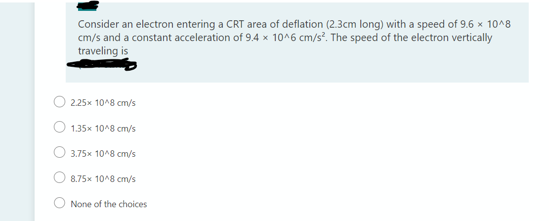 Consider an electron entering a CRT area of deflation (2.3cm long) with a speed of 9.6 x 10^8
cm/s and a constant acceleration of 9.4 x 10^6 cm/s². The speed of the electron vertically
traveling is
2.25x 10^8 cm/s
1.35x 10^8 cm/s
3.75x 10^8 cm/s
8.75x 10^8 cm/s
None of the choices
