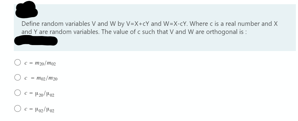 Define random variables V and W by V=X+cY and W=X-cY. Where c is a real number and X
and Y are random variables. The value of c such that V and W are orthogonal is :
c = m20/m02
c = mo2/m20
Oc =µ20/H02
O c = Ho2/H02
