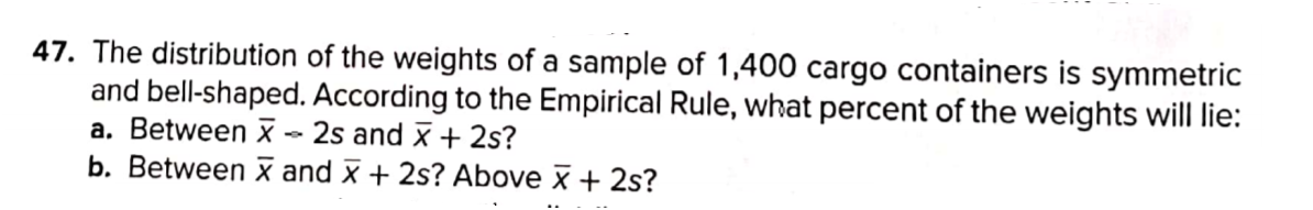 47. The distribution of the weights of a sample of 1,400 cargo containers is symmetric
and bell-shaped. According to the Empirical Rule, what percent of the weights will lie:
a. Between X - 2s and x + 2s?
b. Between x and x + 2s? Above x + 2s?
