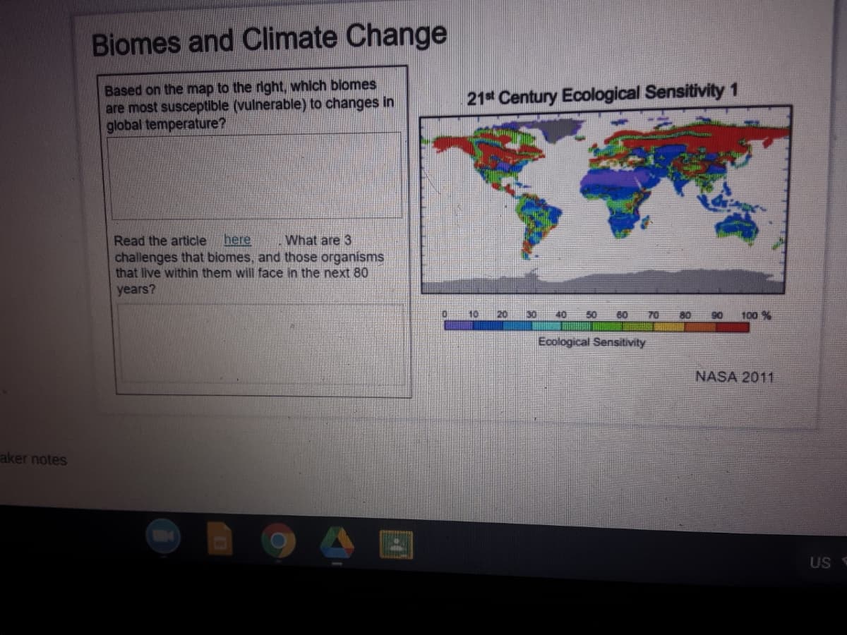 Biomes and Climate Change
Based on the map to the right, which blomes
are most susceptible (vulnerable) to changes in
global temperature?
21 Century Ecological Sensitivity1
Read the article
challenges that biomes, and those organisms
that live within them will face in the next 80
years?
here
What are 3
0.
10
20
30
40
50
60
70
100 %
Ecological Sensitivity
NASA 2011
aker notes
US S
