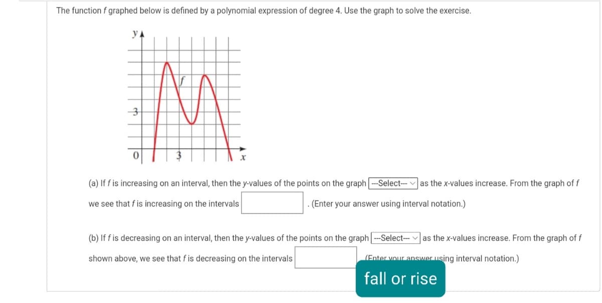 The function f graphed below is defined by a polynomial expression of degree 4. Use the graph to solve the exercise.
3
(a) If f is increasing on an interval, then the y-values of the points on the graph ---Select---
as the x-values increase. From the graph of f
we see that f is increasing on the intervals
- (Enter your answer using interval notation.)
(b) If f is decreasing on an interval, then the y-values of the points on the graph --Select-- v as the x-values increase. From the graph of f
shown above, we see that f is decreasing on the intervals
(Enter vour answer using interval notation.)
fall or rise
