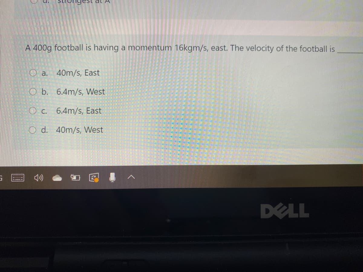 al A
A 400g football is having a momentum 16kgm/s, east. The velocity of the football is
O a.
40m/s, East
O b. 6.4m/s, West
O c. 6.4m/s, East
O d. 40m/s, West
DELL
