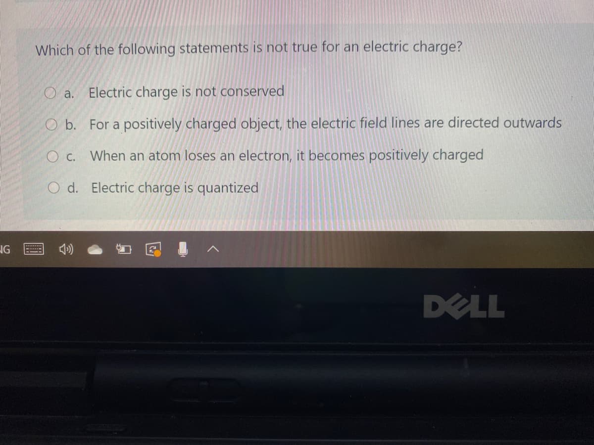 Which of the following statements is not true for an electric charge?
O a.
Electric charge is not conserved
O b. For a positively charged object, the electric field lines are directed outwards
O c. When an atom loses an electron, it becomes positively charged
O d. Electric charge is quantized
NG
DELL
