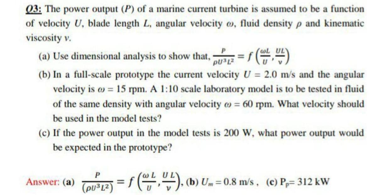 Q3: The power output (P) of a marine current turbine is assumed to be a function
of velocity U, blade length L, angular velocity o, fluid density p and kinematic
viscosity v.
(a) Use dimensional analysis to show that, = f (,)
(b) In a full-scale prototype the current velocity U = 2.0 m/s and the angular
velocity is o = 15 rpm. A 1:10 scale laboratory model is to be tested in fluid
of the same density with angular velocity o = 60 rpm. What velocity should
be used in the model tests?
(c) If the power output in the model tests is 200 W, what power output would
be expected in the prototype?
Answer: (a) Tors12) =
(pu³L²)
f,"). (b) Um = 0.8 m/s , (c) P,= 312 kW
