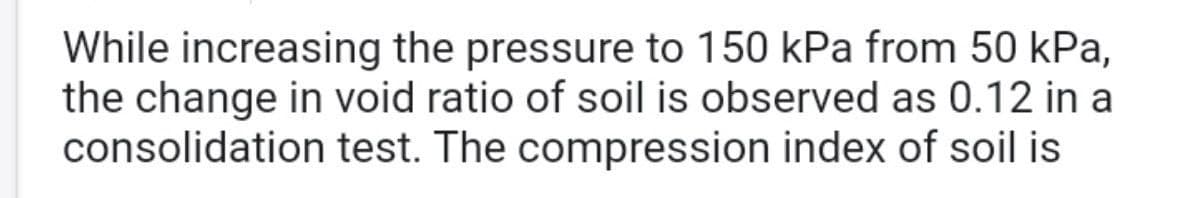 While increasing the pressure to 150 kPa from 50 kPa,
the change in void ratio of soil is observed as 0.12 in a
consolidation test. The compression index of soil is
