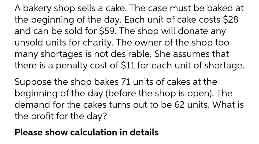 A bakery shop sells a cake. The case must be baked at
the beginning of the day. Each unit of cake costs $28
and can be sold for $59. The shop will donate any
unsold units for charity. The owner of the shop too
many shortages is not desirable. She assumes that
there is a penalty cost of $11 for each unit of shortage.
Suppose the shop bakes 71 units of cakes at the
beginning of the day (before the shop is open). The
demand for the cakes turns out to be 62 units. What is
the profit for the day?
Please show calculation in details