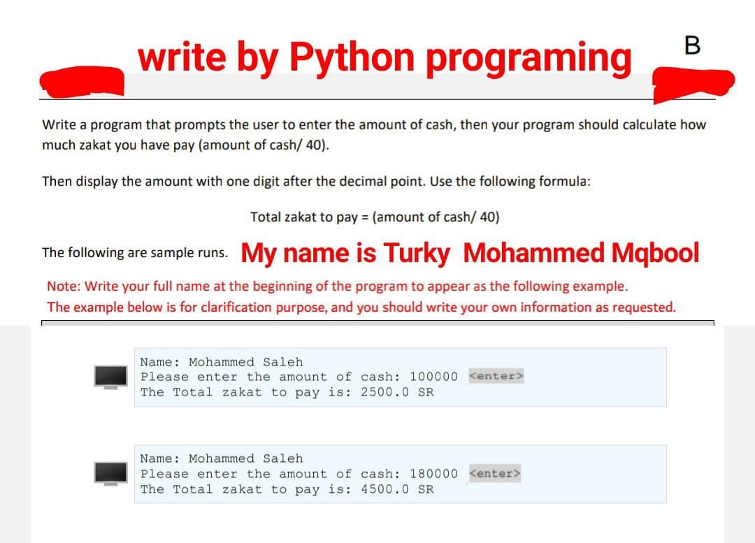 write by Python programing
Write a program that prompts the user to enter the amount of cash, then your program should calculate how
much zakat you have pay (amount of cash/ 40).
Then display the amount with one digit after the decimal point. Use the following formula:
Total zakat to pay = (amount of cash/40)
The following are sample runs. My name is Turky Mohammed Mqbool
Note: Write your full name at the beginning of the program to appear as the following example.
The example below is for clarification purpose, and you should write your own information as requested.
Name: Mohammed Saleh
Please enter the amount of cash: 100000 <enter>
The Total zakat to pay is: 2500.0 SR
Name: Mohammed Saleh
Please enter the amount of cash: 180000
The Total zakat to pay is: 4500.0 SR
B
<enter>