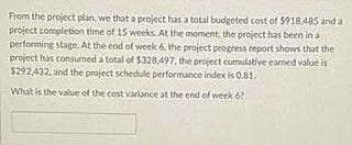 From the project plan, we that a project has a total budgeted cost of $918,485 and a
project completion time of 15 weeks. At the moment, the project has been in a
performing stage. At the end of week 6, the project progress report shows that the
project has consumed a total of $328,497, the project cumulative earned value is
$292,432, and the project schedule performance index is 0.81.
What is the value of the cost variance at the end of week 6?