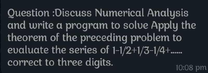 Question :Discuss Numerical Analysis
and write a program to solve Apply the
theorem of the preceding problem to
evaluate the series of 1-1/2+1/3-1/4+......
correct to three digits.
10:08 pm