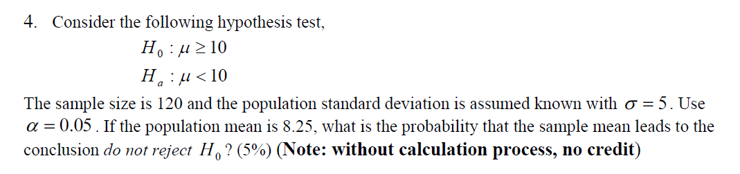 4. Consider the following hypothesis test,
H. : µ> 10
Н. и <10
The sample size is 120 and the population standard deviation is assumed known with o = 5. Use
a = 0.05 . If the population mean is 8.25, what is the probability that the sample mean leads to the
conclusion do not reject H,? (5%) (Note: without calculation process, no credit)

