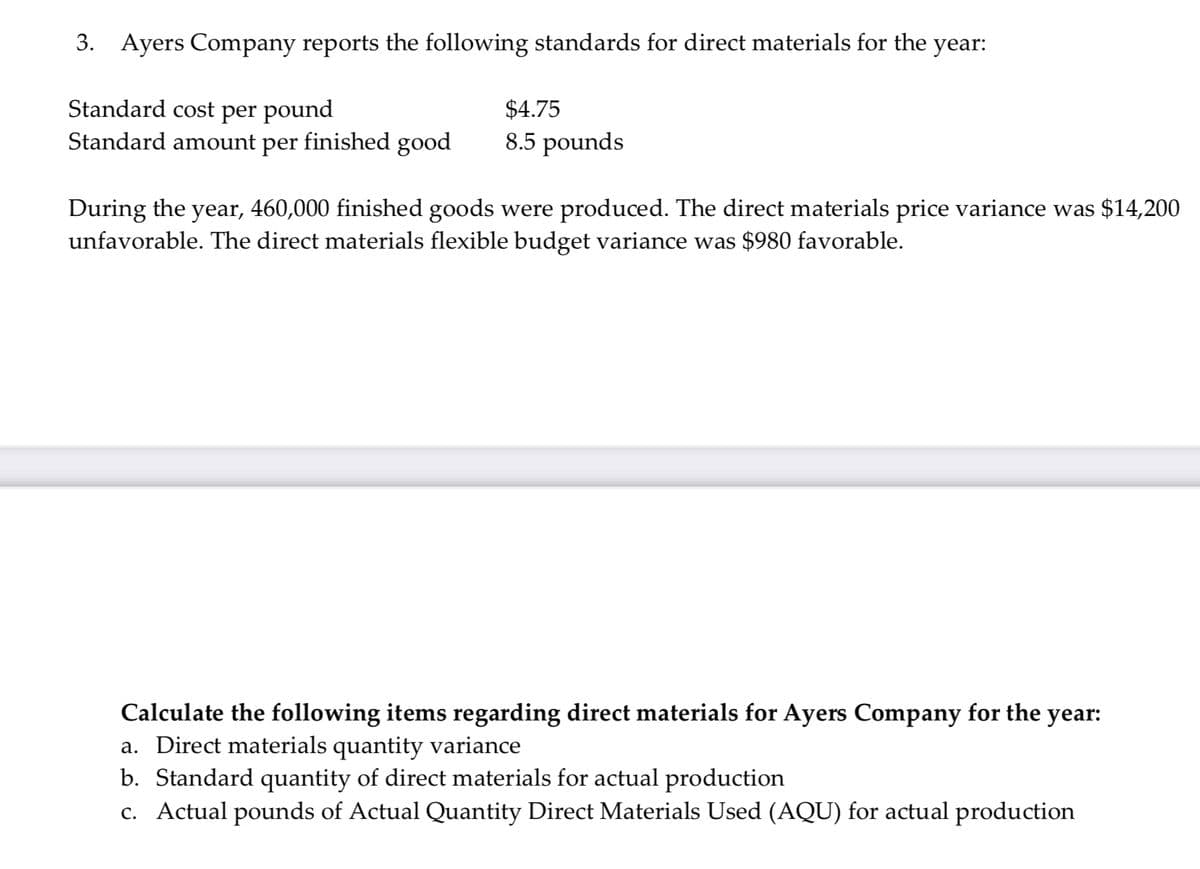 3. Ayers Company reports the following standards for direct materials for the year:
Standard cost per pound
Standard amount per finished good
$4.75
8.5 pounds
During the year, 460,000 finished goods were produced. The direct materials price variance was $14,200
unfavorable. The direct materials flexible budget variance was $980 favorable.
Calculate the following items regarding direct materials for Ayers Company for the year:
a. Direct materials quantity variance
b. Standard quantity of direct materials for actual production
c. Actual pounds of Actual Quantity Direct Materials Used (AQU) for actual production
