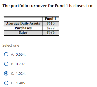 The portfolio turnover for Fund 1 is closest to:
Average Daily Assets
Purchases
Sales
Select one
O A. 0.654.
O B. 0.797.
O C. 1.024.
O D. 1.485.
Fund 1
$610
$722
$486