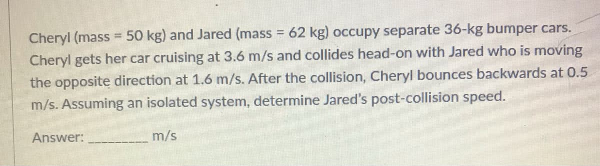 Cheryl (mass = 50 kg) and Jared (mass 62 kg) occupy separate 36-kg bumper cars.
Cheryl gets her car cruising at 3.6 m/s and collides head-on with Jared who is moving
the opposite direction at 1.6 m/s. After the collision, Cheryl bounces backwards at 0.5
m/s. Assuming an isolated system, determine Jared's post-collision speed.
Answer:
m/s
