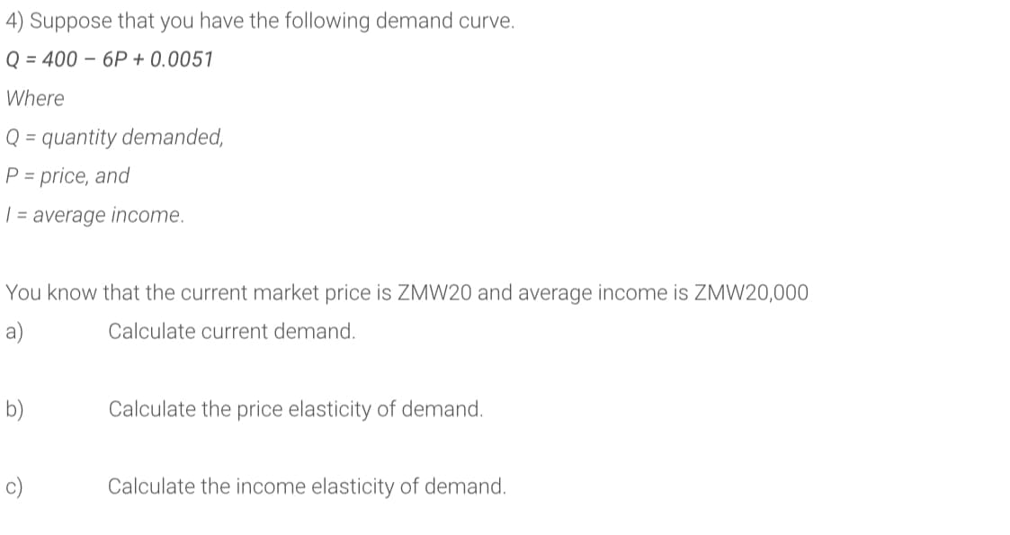 4) Suppose that you have the following demand curve.
Q = 400 – 6P + 0.0051
Where
Q = quantity demanded,
P = price, and
| = average income.
You know that the current market price is ZMW20 and average income is ZMW20,000
a)
Calculate current demand.
b)
Calculate the price elasticity of demand.
c)
Calculate the income elasticity of demand.
