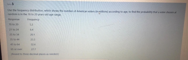 Soru 3
Use the frequency distribution, which shows the number of American voters (in millions) according to age, to find the probability that a voter chosen at
random is in the 18 to 20 years old age range.
Response
Frequency
18 to 20
5.2
21 to 24
8.4
25 to 34
20.1
35 to 44
23.3
45 to 64
52.4
65 or over
27.7
(Round to three decimal places as needed.)
