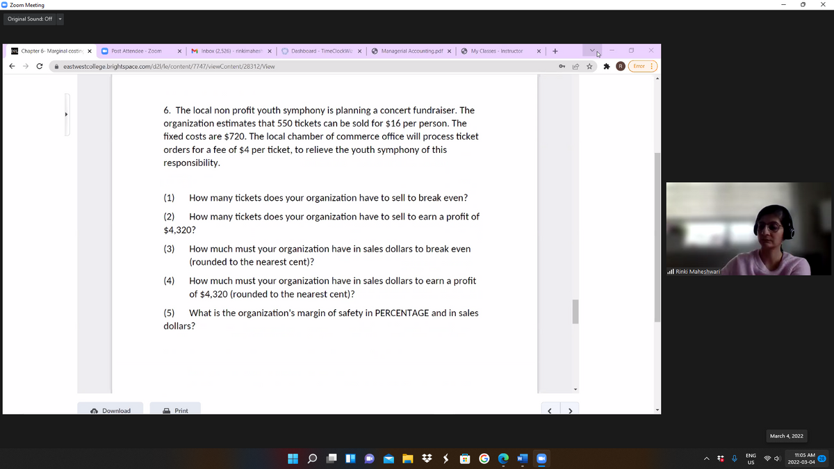 O Zoom Meeting
Original Sound: Off
DzL Chapter 6- Marginal costing x
O Post Attendee - Zoom
M Inbox (2,526) - rinkimahesh x
O Dashboard - TimeClockWiz X
O Managerial Accounting.pdf x
O My Classes - Instructor
+
i eastwestcollege.brightspace.com/d21/le/content/7747/viewContent/28312/View
Error
6. The local non profit youth symphony is planning a concert fundraiser. The
organization estimates that 550 tickets can be sold for $16 per person. The
fixed costs are $720. The local chamber of commerce office will process ticket
orders for a fee of $4 per ticket, to relieve the youth symphony of this
responsibility.
(1)
How many tickets does your organization have to ell to break even?
(2)
How many tickets does your organization have to sell to earn a profit of
$4,320?
(3)
How much must your organization have in sales dollars to break even
(rounded to the nearest cent)?
ull Rinki Maheshwari
(4)
How much must your organization have in sales dollars to earn a profit
of $4,320 (rounded to the nearest cent)?
(5)
What is the organization's margin of safety in PERCENTAGE and in sales
dollars?
n Download
A Print
March 4, 2022
11:05 AM
28
2022-03-04
ENG
令中
US
