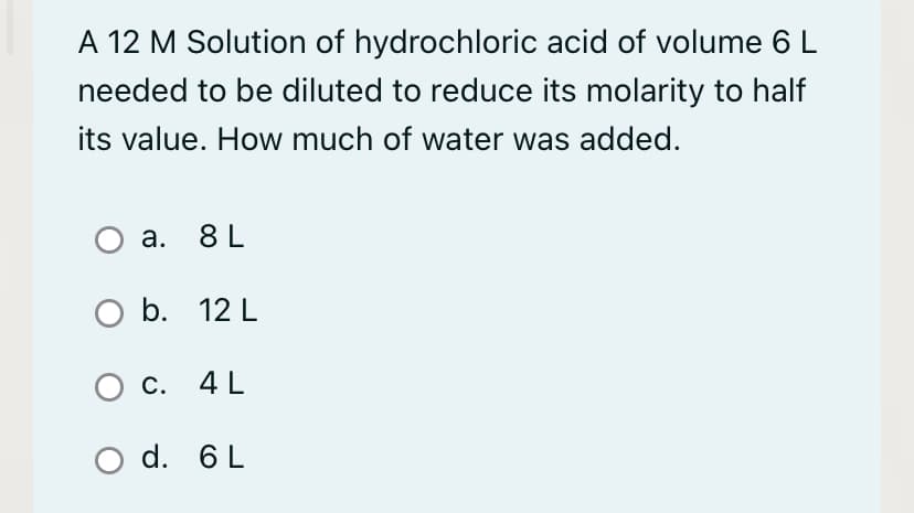A 12 M Solution of hydrochloric acid of volume 6 L
needed to be diluted to reduce its molarity to half
its value. How much of water was added.
а. 8L
O b. 12 L
О с. 4L
O d. 6L
