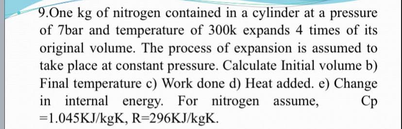 9.One kg of nitrogen contained in a cylinder at a pressure
of 7bar and temperature of 300k expands 4 times of its
original volume. The process of expansion is assumed to
take place at constant pressure. Calculate Initial volume b)
Final temperature c) Work done d) Heat added. e) Change
in internal energy. For nitrogen assume,
=1.045KJ/kgK, R=296KJ/kgK.
Ср
