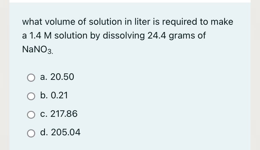 what volume of solution in liter is required to make
a 1.4 M solution by dissolving 24.4 grams of
NaNO3.
O a. 20.50
O b. 0.21
O c. 217.86
d. 205.04
