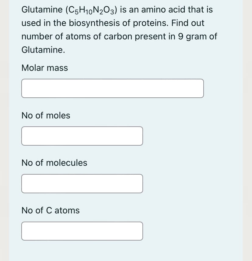 Glutamine (C5H10N2O3) is an amino acid that is
used in the biosynthesis of proteins. Find out
number of atoms of carbon present in 9 gram of
Glutamine.
Molar mass
No of moles
No of molecules
No of C atoms

