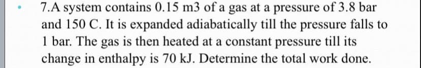 7.A system contains 0.15 m3 of a gas at a pressure of 3.8 bar
and 150 C. It is expanded adiabatically till the pressure falls to
1 bar. The gas is then heated at a constant pressure till its
change in enthalpy is 70 kJ. Determine the total work done.
