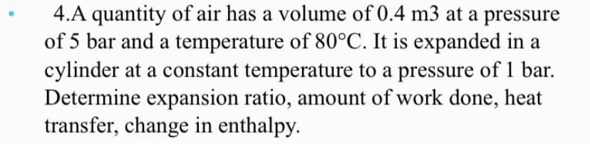 4.A quantity of air has a volume of 0.4 m3 at a pressure
of 5 bar and a temperature of 80°C. It is expanded in a
cylinder at a constant temperature to a pressure of 1 bar.
Determine expansion ratio, amount of work done, heat
transfer, change in enthalpy.
